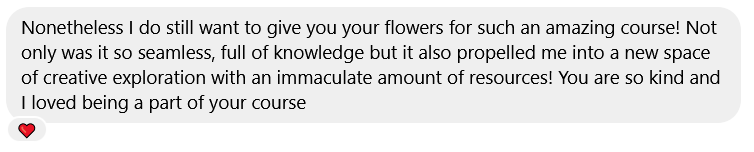 Nonetheless I do still want to give you your flowers for such an amazing course! Not only was it so seamless, full of knowledge but it also propelled me into a new space of creative exploration with an immaculate amount of resources! You are so kind and I loved being a part of your course